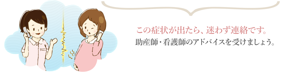 この症状が出たら、迷わず連絡です。助産師・看護師のアドバイスを受けましょう。